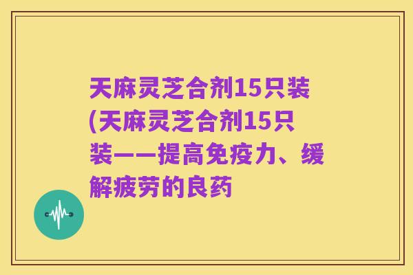 天麻灵芝合剂15只装(天麻灵芝合剂15只装——提高免疫力、缓解疲劳的良药