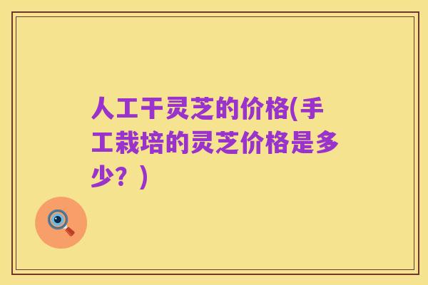 人工干灵芝的价格(手工栽培的灵芝价格是多少?)