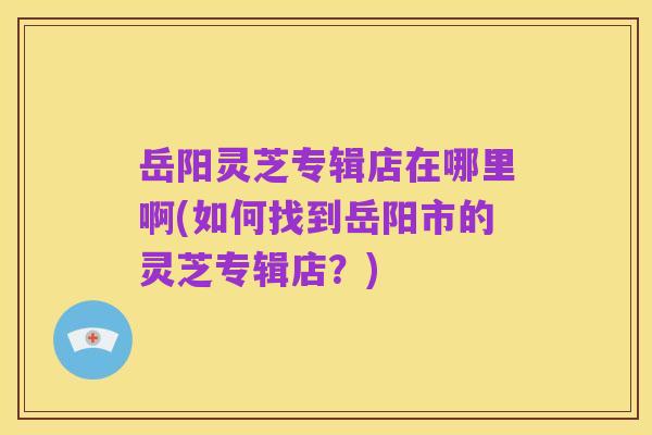 岳阳灵芝专辑店在哪里啊(如何找到岳阳市的灵芝专辑店？)