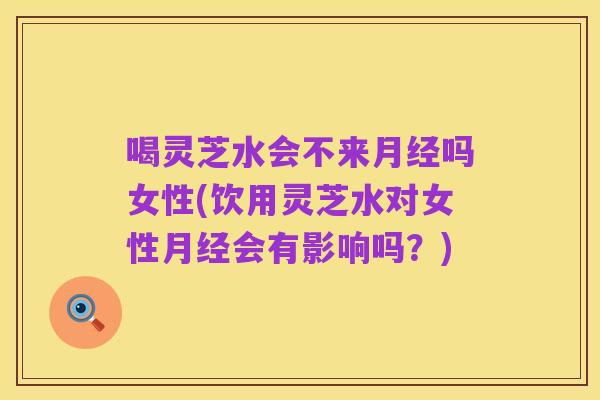 喝灵芝水会不来月经吗女性(饮用灵芝水对女性月经会有影响吗?)