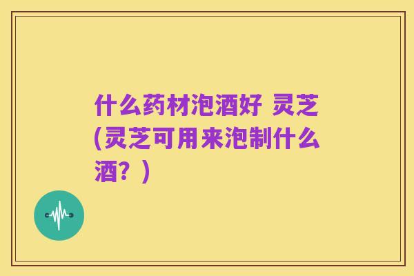 什么药材泡酒好 灵芝(灵芝可用来泡制什么酒?)
