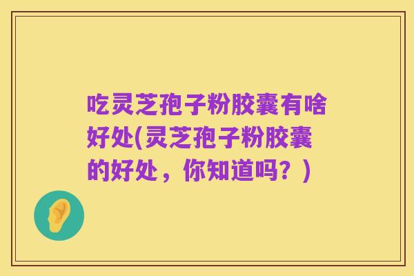 吃灵芝孢子粉胶囊有啥好处(灵芝孢子粉胶囊的好处,你知道吗?)