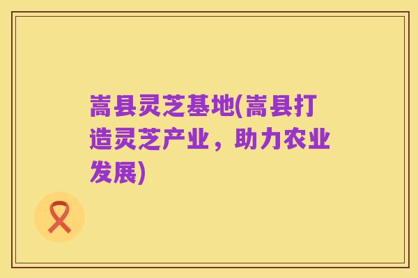 嵩县灵芝基地(嵩县打造灵芝产业,助力农业发展)