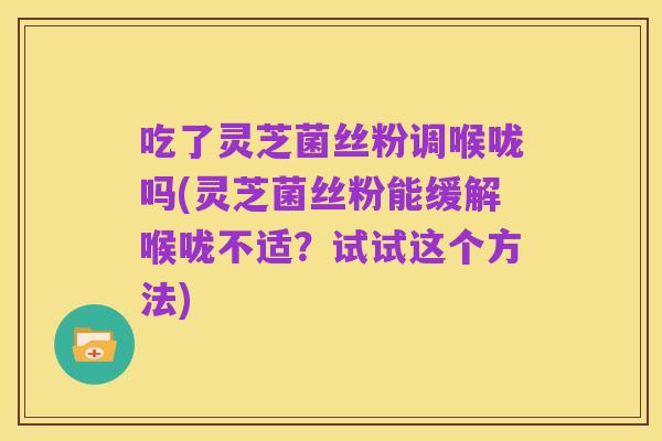 吃了灵芝菌丝粉调喉咙吗(灵芝菌丝粉能缓解喉咙不适?试试这个方法)