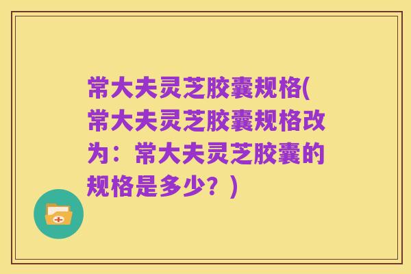 常大夫灵芝胶囊规格(常大夫灵芝胶囊规格改为:常大夫灵芝胶囊的规格是多少?)