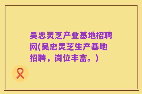 吴忠灵芝产业基地招聘网(吴忠灵芝生产基地招聘，岗位丰富。)