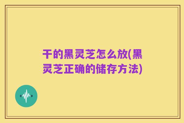 干的黑灵芝怎么放(黑灵芝正确的储存方法)