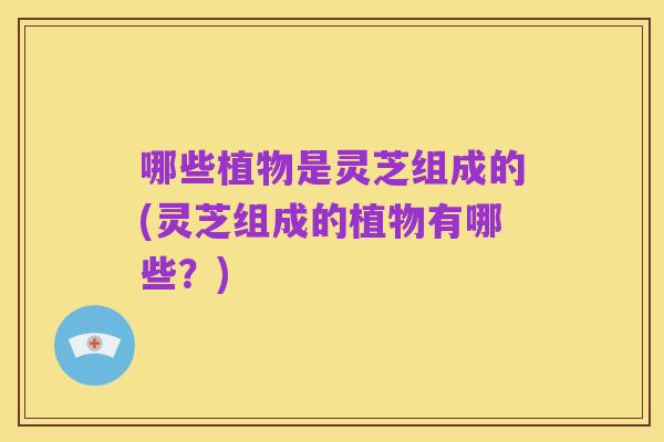 哪些植物是灵芝组成的(灵芝组成的植物有哪些?)