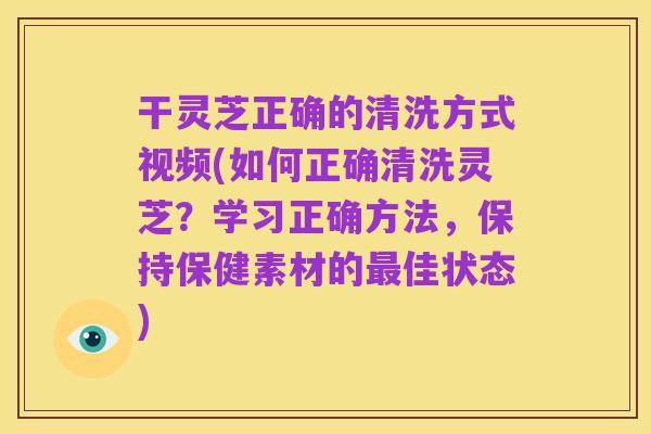 干灵芝正确的清洗方式视频(如何正确清洗灵芝？学习正确方法，保持保健素材的最佳状态)