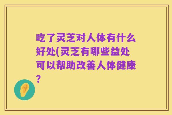 吃了灵芝对人体有什么好处(灵芝有哪些益处可以帮助改善人体健康?