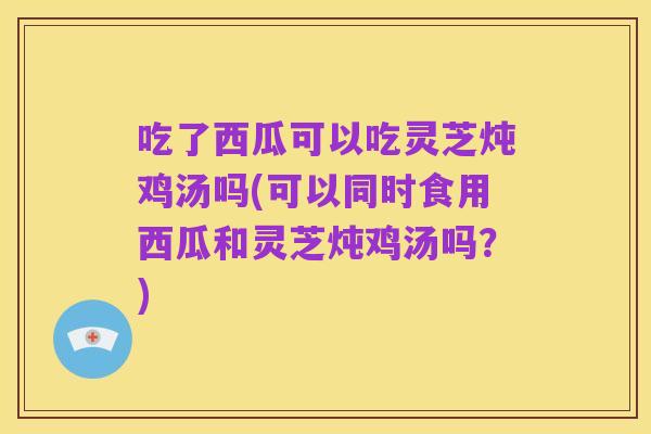 吃了西瓜可以吃灵芝炖鸡汤吗(可以同时食用西瓜和灵芝炖鸡汤吗?)
