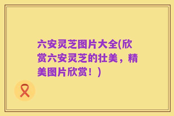 六安灵芝图片大全(欣赏六安灵芝的壮美,精美图片欣赏!)