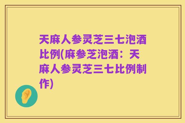 天麻人参灵芝三七泡酒比例(麻参芝泡酒:天麻人参灵芝三七比例制作)