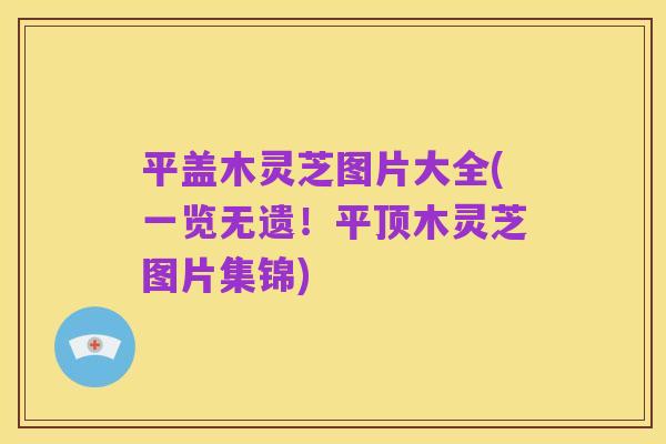 平盖木灵芝图片大全(一览无遗!平顶木灵芝图片集锦)