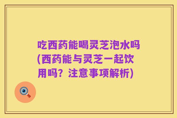 吃西药能喝灵芝泡水吗(西药能与灵芝一起饮用吗？注意事项解析)