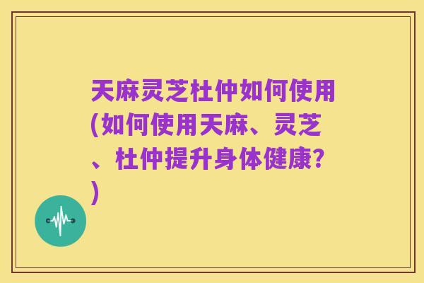 天麻灵芝杜仲如何使用(如何使用天麻、灵芝、杜仲提升身体健康？)