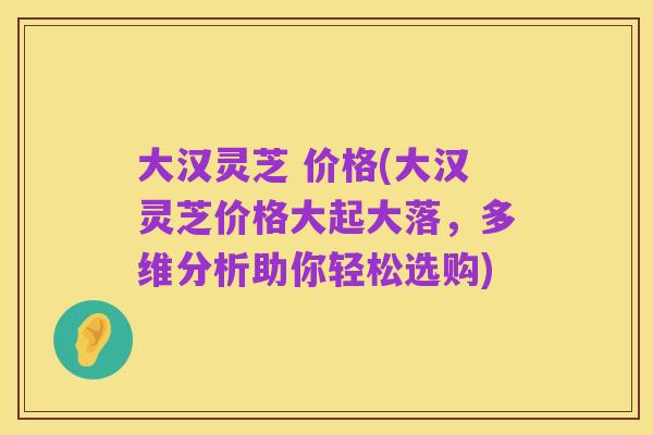 大汉灵芝 价格(大汉灵芝价格大起大落，多维分析助你轻松选购)