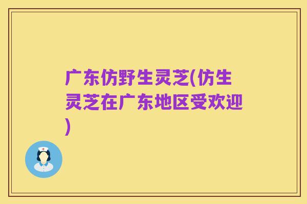 广东仿野生灵芝(仿生灵芝在广东地区受欢迎)