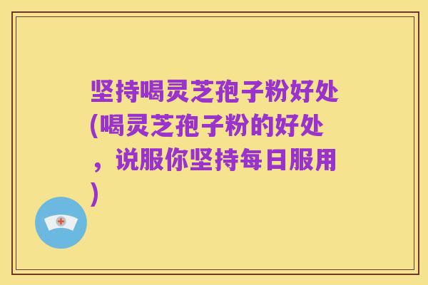 坚持喝灵芝孢子粉好处(喝灵芝孢子粉的好处，说服你坚持每日服用)