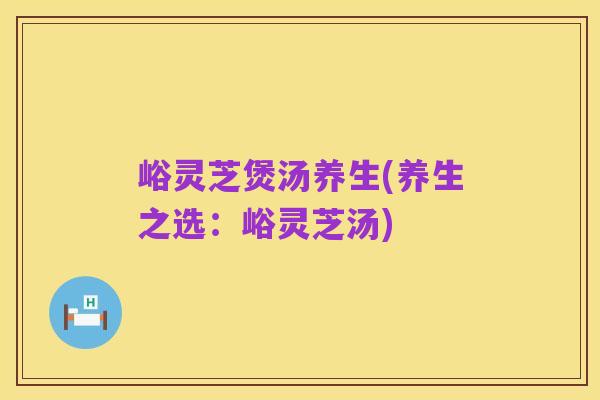 峪灵芝煲汤养生(养生之选：峪灵芝汤)