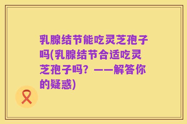 乳腺结节能吃灵芝孢子吗(乳腺结节合适吃灵芝孢子吗?——解答你的疑惑)
