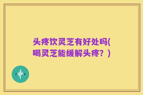 头疼饮灵芝有好处吗(喝灵芝能缓解头疼?)
