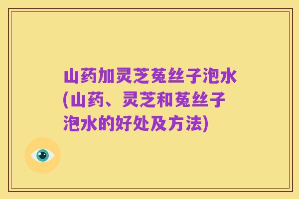 山药加灵芝菟丝子泡水(山药、灵芝和菟丝子泡水的好处及方法)