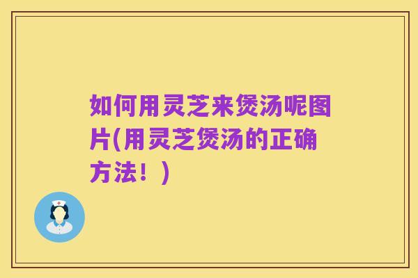 如何用灵芝来煲汤呢图片(用灵芝煲汤的正确方法!)