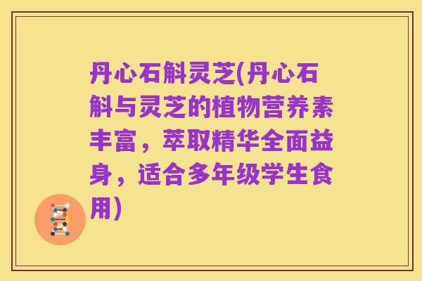丹心石斛灵芝(丹心石斛与灵芝的植物营养素丰富，萃取精华全面益身，适合多年级学生食用)