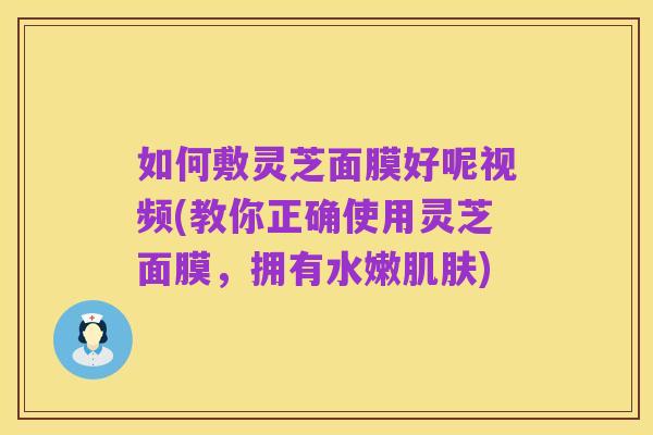 如何敷灵芝面膜好呢视频(教你正确使用灵芝面膜，拥有水嫩肌肤)