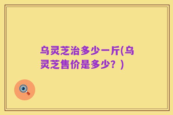乌灵芝治多少一斤(乌灵芝售价是多少?)