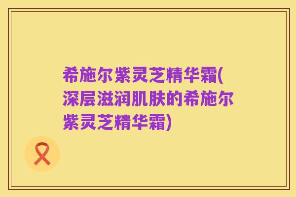 希施尔紫灵芝精华霜(深层滋润肌肤的希施尔紫灵芝精华霜)