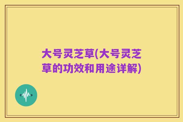 大号灵芝草(大号灵芝草的功效和用途详解)