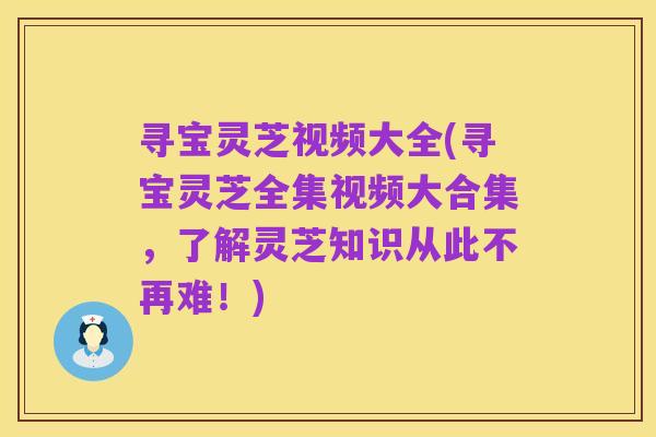 寻宝灵芝视频大全(寻宝灵芝全集视频大合集,了解灵芝知识从此不再难!)