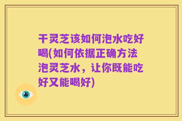 干灵芝该如何泡水吃好喝(如何依据正确方法泡灵芝水，让你既能吃好又能喝好)