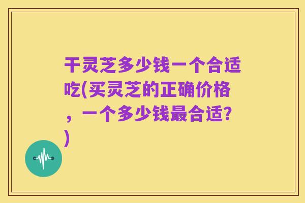 干灵芝多少钱一个合适吃(买灵芝的正确价格,一个多少钱最合适?)
