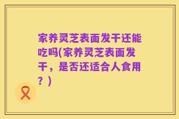 家养灵芝表面发干还能吃吗(家养灵芝表面发干,是否还适合人食用?)