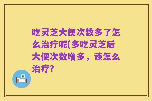吃灵芝大便次数多了怎么治疗呢(多吃灵芝后大便次数增多,该怎么治疗?