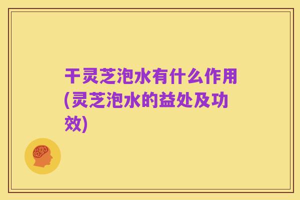 干灵芝泡水有什么作用(灵芝泡水的益处及功效)