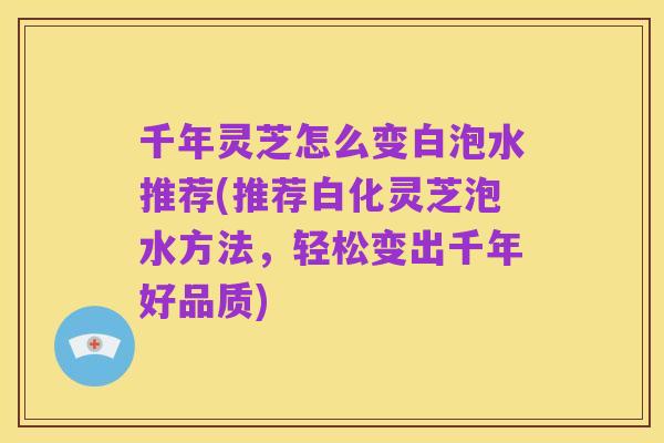 千年灵芝怎么变白泡水推荐(推荐白化灵芝泡水方法,轻松变出千年好品质)