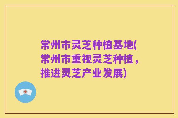 常州市灵芝种植基地(常州市重视灵芝种植,推进灵芝产业发展)