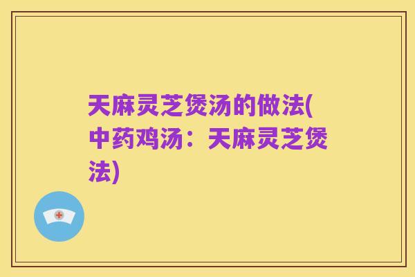 天麻灵芝煲汤的做法(中药鸡汤:天麻灵芝煲法)