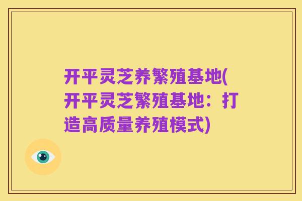 开平灵芝养繁殖基地(开平灵芝繁殖基地：打造高质量养殖模式)