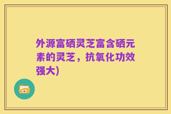 外源富硒灵芝富含硒元素的灵芝,抗氧化功效强大)