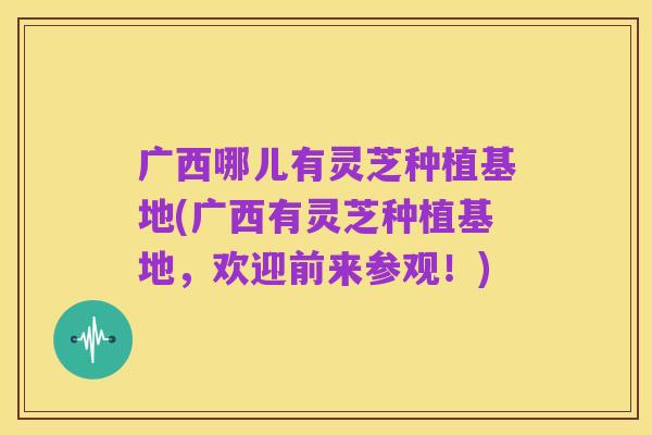 广西哪儿有灵芝种植基地(广西有灵芝种植基地,欢迎前来参观!)