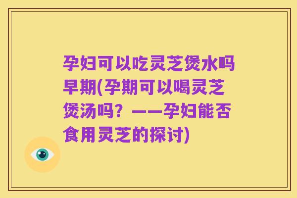 孕妇可以吃灵芝煲水吗早期(孕期可以喝灵芝煲汤吗?——孕妇能否食用灵芝的探讨)