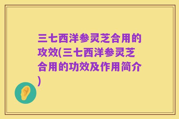 三七西洋参灵芝合用的攻效(三七西洋参灵芝合用的功效及作用简介)