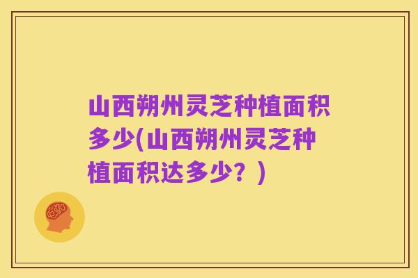 山西朔州灵芝种植面积多少(山西朔州灵芝种植面积达多少？)
