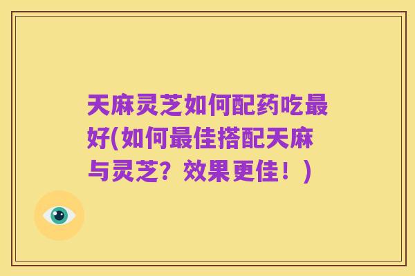 天麻灵芝如何配药吃最好(如何最佳搭配天麻与灵芝?效果更佳!)