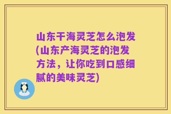 山东干海灵芝怎么泡发(山东产海灵芝的泡发方法,让你吃到口感细腻的美味灵芝)